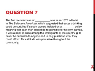 QUESTION 7
The first recorded use of __________ was in an 1873 editorial
in The Baltimore American, which suggested that excess drinking
could be curtailed if saloon owners insisted on a ________ policy,
meaning that each man should be responsible for his own bar tab.
It was a point of pride among the immigrants of the country @ to
never be beholden to anyone and to only purchase what they
could afford. This attitude was pervasive throughout the
community.
24
 
