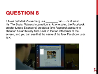 QUESTION 8
It turns out Mark Zuckerberg is a ________ fan … or at least
his The Social Network incarnation is. At one point, the Facebook
creator (Jesse Eisenberg) creates a fake Facebook account to
cheat on his art history final. Look in the top left corner of the
screen, and you can see that the name of the faux Facebook user
is X.
27
 