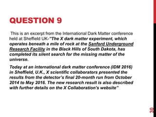 QUESTION 9
This is an excerpt from the International Dark Matter conference
held at Sheffield UK-”The X dark matter experiment, which
operates beneath a mile of rock at the Sanford Underground
Research Facility in the Black Hills of South Dakota, has
completed its silent search for the missing matter of the
universe.
Today at an international dark matter conference (IDM 2016)
in Sheffield, U.K., X scientific collaborators presented the
results from the detector’s final 20-month run from October
2014 to May 2016. The new research result is also described
with further details on the X Collaboration’s website”
30
 