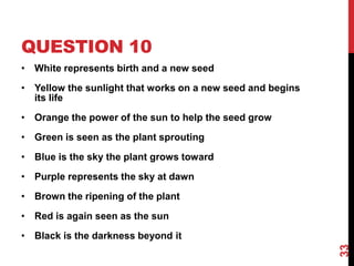 QUESTION 10
• White represents birth and a new seed
• Yellow the sunlight that works on a new seed and begins
its life
• Orange the power of the sun to help the seed grow
• Green is seen as the plant sprouting
• Blue is the sky the plant grows toward
• Purple represents the sky at dawn
• Brown the ripening of the plant
• Red is again seen as the sun
• Black is the darkness beyond it
33
 