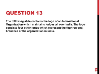 QUESTION 13
The following slide contains the logo of an International
Organization which maintains lodges all over India. The logo
consists four other logos which represent the four regional
branches of the organization in India.
39
 