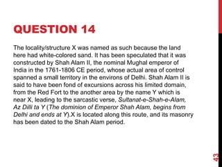 QUESTION 14
The locality/structure X was named as such because the land
here had white-colored sand. It has been speculated that it was
constructed by Shah Alam II, the nominal Mughal emperor of
India in the 1761-1806 CE period, whose actual area of control
spanned a small territory in the environs of Delhi. Shah Alam II is
said to have been fond of excursions across his limited domain,
from the Red Fort to the another area by the name Y which is
near X, leading to the sarcastic verse, Sultanat-e-Shah-e-Alam,
Az Dilli ta Y (The dominion of Emperor Shah Alam, begins from
Delhi and ends at Y).X is located along this route, and its masonry
has been dated to the Shah Alam period.
43
 