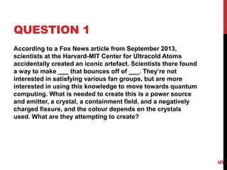 QUESTION 1
According to a Fox News article from September 2013,
scientists at the Harvard-MIT Center for Ultracold Atoms
accidentally created an iconic artefact. Scientists there found
a way to make ___ that bounces off of ___. They’re not
interested in satisfying various fan groups, but are more
interested in using this knowledge to move towards quantum
computing. What is needed to create this is a power source
and emitter, a crystal, a containment field, and a negatively
charged fissure, and the colour depends on the crystals
used. What are they attempting to create?
5
 