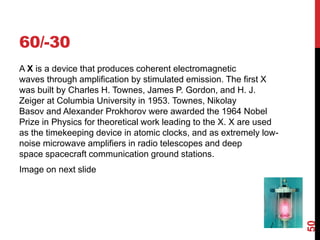60/-30
A X is a device that produces coherent electromagnetic
waves through amplification by stimulated emission. The first X
was built by Charles H. Townes, James P. Gordon, and H. J.
Zeiger at Columbia University in 1953. Townes, Nikolay
Basov and Alexander Prokhorov were awarded the 1964 Nobel
Prize in Physics for theoretical work leading to the X. X are used
as the timekeeping device in atomic clocks, and as extremely low-
noise microwave amplifiers in radio telescopes and deep
space spacecraft communication ground stations.
Image on next slide
50
 