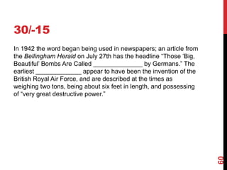 30/-15
In 1942 the word began being used in newspapers; an article from
the Bellingham Herald on July 27th has the headline “Those ‘Big,
Beautiful’ Bombs Are Called ______________ by Germans.” The
earliest _____________ appear to have been the invention of the
British Royal Air Force, and are described at the times as
weighing two tons, being about six feet in length, and possessing
of “very great destructive power.”
60
 