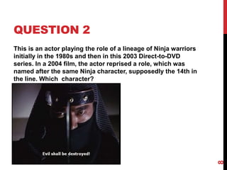 QUESTION 2
This is an actor playing the role of a lineage of Ninja warriors
initially in the 1980s and then in this 2003 Direct-to-DVD
series. In a 2004 film, the actor reprised a role, which was
named after the same Ninja character, supposedly the 14th in
the line. Which character?
8
 