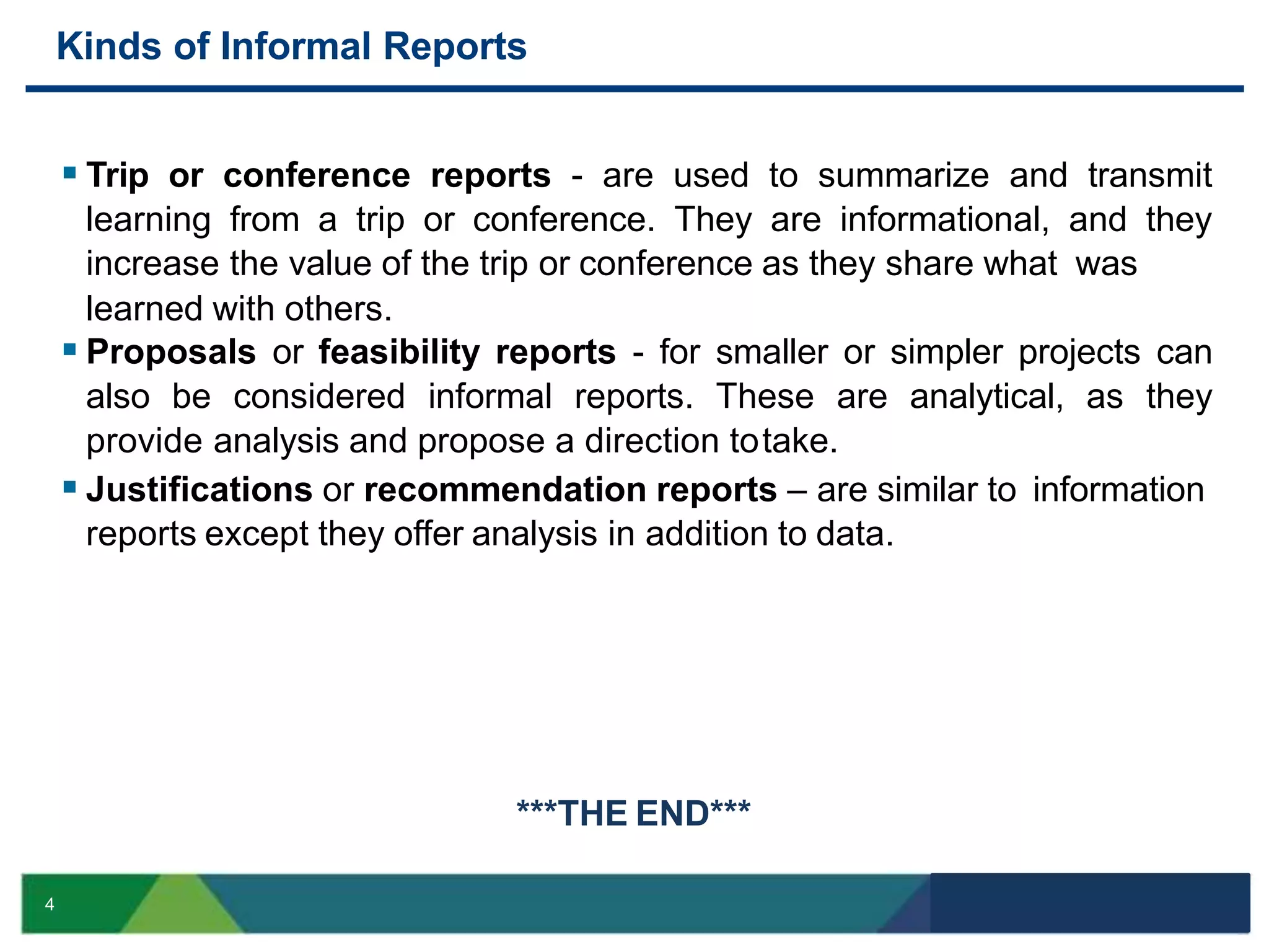  Trip or conference reports - are used to summarize and transmit
learning from a trip or conference. They are informational, and they
increase the value of the trip or conference as they share what was
learned with others.
 Proposals or feasibility reports - for smaller or simpler projects can
also be considered informal reports. These are analytical, as they
provide analysis and propose a direction totake.
 Justifications or recommendation reports – are similar to information
reports except they offer analysis in addition to data.
4
***THE END***
Kinds of Informal Reports
 