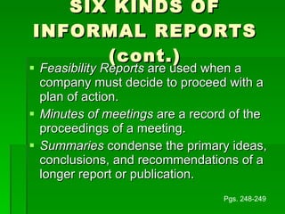 SIX KINDS OF INFORMAL REPORTS (cont.) Feasibility Reports  are used when a company must decide to proceed with a plan of action. Minutes of meetings  are a record of the proceedings of a meeting. Summaries  condense the primary ideas, conclusions, and recommendations of a longer report or publication. Pgs. 248-249 