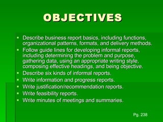 OBJECTIVES Describe business report basics, including functions, organizational patterns, formats, and delivery methods. Follow guide lines for developing informal reports, including determining the problem and purpose, gathering data, using an appropriate writing style, composing effective headings, and being objective. Describe six kinds of informal reports. Write information and progress reports. Write justification/recommendation reports. Write feasibility reports. Write minutes of meetings and summaries. Pg. 238 