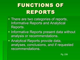 FUNCTIONS OF REPORTS There are two categories of reports, Informative Reports and Analytical Reports. Informative Reports present data without analysis or recommendations. Analytical Reports provide data, analyses, conclusions, and if requested recommendations. Pg. 239 