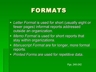 FORMATS Letter Format  is used for short (usually eight or fewer pages) informal reports addressed outside an organization. Memo Format  is used for short reports that stay within organizations. Manuscript Format  are for longer, more formal reports. Printed Forms  are used for repetitive data. Pgs. 240-242 