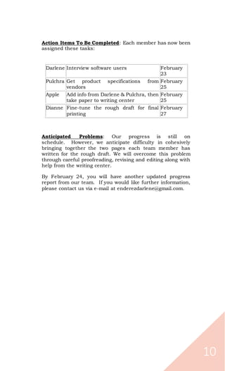 10
Action Items To Be Completed: Each member has now been
assigned these tasks:
Darlene Interview software users February
23
Pulchra Get product specifications from
vendors
February
25
Apple Add info from Darlene & Pulchra, then
take paper to writing center
February
25
Dianne Fine-tune the rough draft for final
printing
February
27
Anticipated Problems: Our progress is still on
schedule. However, we anticipate difficulty in cohesively
bringing together the two pages each team member has
written for the rough draft. We will overcome this problem
through careful proofreading, revising and editing along with
help from the writing center.
By February 24, you will have another updated progress
report from our team. If you would like further information,
please contact us via e-mail at enderezdarlene@gmail.com.
 