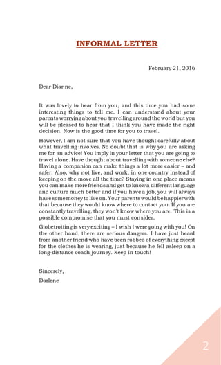 2
INFORMAL LETTER
February 21, 2016
Dear Dianne,
It was lovely to hear from you, and this time you had some
interesting things to tell me. I can understand about your
parents worryingabout you travellingaround the world but you
will be pleased to hear that I think you have made the right
decision. Now is the good time for you to travel.
However, I am not sure that you have thought carefully about
what travelling involves. No doubt that is why you are asking
me for an advice! You imply in your letter that you are going to
travel alone. Have thought about travelling with someone else?
Having a companion can make things a lot more easier – and
safer. Also, why not live, and work, in one country instead of
keeping on the move all the time? Staying in one place means
you can make more friends and get to know a differentlanguage
and culture much better and if you have a job, you will always
have some moneyto live on. Your parents would be happierwith
that because they would know where to contact you. If you are
constantly travelling, they won’t know where you are. This is a
possible compromise that you must consider.
Globetrotting is very exciting – I wish I were going with you! On
the other hand, there are serious dangers. I have just heard
from another friend who have been robbed of everything except
for the clothes he is wearing, just because he fell asleep on a
long-distance coach journey. Keep in touch!
Sincerely,
Darlene
 