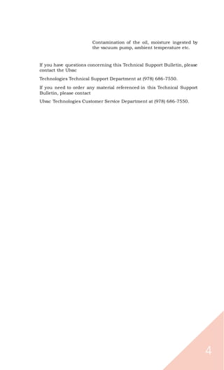 4
Contamination of the oil, moisture ingested by
the vacuum pump, ambient temperature etc.
If you have questions concerning this Technical Support Bulletin, please
contact the Ulvac
Technologies Technical Support Department at (978) 686-7550.
If you need to order any material referenced in this Technical Support
Bulletin, please contact
Ulvac Technologies Customer Service Department at (978) 686-7550.
 