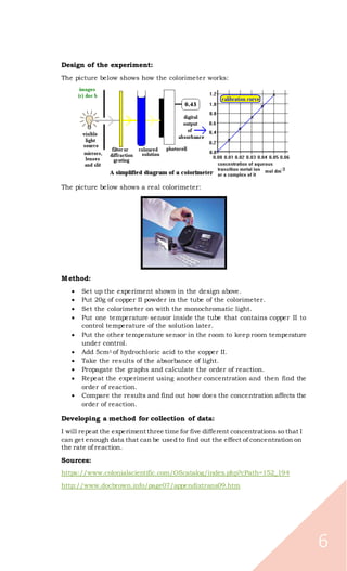 6
Design of the experiment:
The picture below shows how the colorimeter works:
The picture below shows a real colorimeter:
Method:
 Set up the experiment shown in the design above.
 Put 20g of copper II powder in the tube of the colorimeter.
 Set the colorimeter on with the monochromatic light.
 Put one temperature sensor inside the tube that contains copper II to
control temperature of the solution later.
 Put the other temperature sensor in the room to keep room temperature
under control.
 Add 5cm3 of hydrochloric acid to the copper II.
 Take the results of the absorbance of light.
 Propagate the graphs and calculate the order of reaction.
 Repeat the experiment using another concentration and then find the
order of reaction.
 Compare the results and find out how does the concentration affects the
order of reaction.
Developing a method for collection of data:
I will repeat the experiment three time for five different concentrations so that I
can get enough data that can be used to find out the effect of concentration on
the rate of reaction.
Sources:
https://www.colonialscientific.com/OScatalog/index.php?cPath=152_194
http://www.docbrown.info/page07/appendixtrans09.htm
 