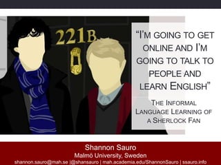 Shannon Sauro
Malmö University, Sweden
shannon.sauro@mah.se |@shansauro | mah.academia.edu/ShannonSauro | ssauro.info
“I’M GOING TO GET
ONLINE AND I’M
GOING TO TALK TO
PEOPLE AND
LEARN ENGLISH”
THE INFORMAL
LANGUAGE LEARNING OF
A SHERLOCK FAN
 