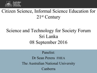 Citizen Science, Informal Science Education for
21st Century
Science and Technology for Society Forum
Sri Lanka
08 September 2016
Panelist:
Dr Sean Perera FHEA
The Australian National University
Canberra
 