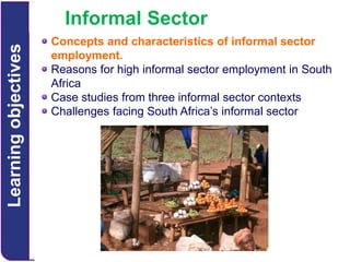 Learning objectives

Informal Sector
Concepts and characteristics of informal sector
employment.
Reasons for high informal sector employment in South
Africa
Case studies from three informal sector contexts
Challenges facing South Africa’s informal sector

 