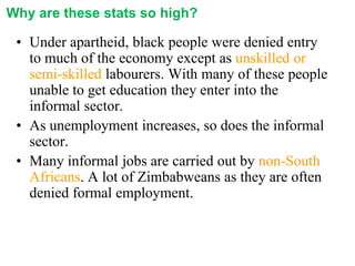 Why are these stats so high?

• Under apartheid, black people were denied entry
to much of the economy except as unskilled or
semi-skilled labourers. With many of these people
unable to get education they enter into the
informal sector.
• As unemployment increases, so does the informal
sector.
• Many informal jobs are carried out by non-South
Africans. A lot of Zimbabweans as they are often
denied formal employment.

 