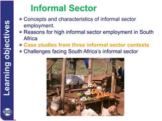 Learning objectives

Informal Sector
Concepts and characteristics of informal sector
employment.
Reasons for high informal sector employment in South
Africa
Case studies from three informal sector contexts
Challenges facing South Africa’s informal sector

 