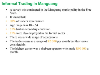 Informal Trading in Manguang
• A survey was conducted in the Manguang municipality in the Free
State.
• It found that:
• 30% of traders were women
• Age range was 18 – 64
• 31% had no secondary education
• 21% were also employed in the formal sector
• There was a wide range of occupations
• The traders earn an average of R5 300 per month but this varies
considerably.
• The highest earner was a shebeen operator who made R90 000 a
month.

 