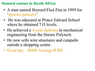 Howard comes to South Africa

• A man named Howard Fled Zim in 1999 for
‘greener pastures’
• He was educated at Prince Edward School
where he obtained 7 O levels.
• He achieved a 4-year diploma in mechanical
engineering from the Harare Polytech.
• He now sells wire structures and catapults
outside a shopping centre.
• Good day – R600 Average R300

 