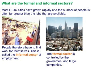 What are the formal and informal sectors?
Most LEDC cities have grown rapidly and the number of people is
often far greater than the jobs that are available.

People therefore have to find
work for themselves. This is
called the informal sector of
employment.

The formal sector is
controlled by the
government and large
companies.

 