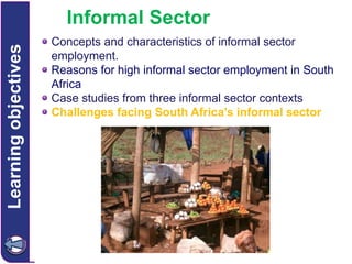 Learning objectives

Informal Sector
Concepts and characteristics of informal sector
employment.
Reasons for high informal sector employment in South
Africa
Case studies from three informal sector contexts
Challenges facing South Africa’s informal sector

 