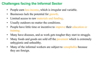 Challenges facing the Informal Sector
•
•
•
•
•

People earn less income, which is irregular and variable.
Businesses lack the potential for growth.
Limited access to raw materials and funding.
Usually outdoors no matter the conditions.
People have little time or incentive to improve their education or
training.
• Many have diseases, and as work gets tougher they start to struggle.
• Many foods and goods are sold off the pavement which is extremely
unhygienic and unhealthy.
• Many of the informal workers are subject to xenophobia because
they are foreign.

 