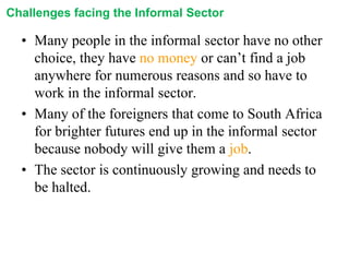 Challenges facing the Informal Sector

• Many people in the informal sector have no other
choice, they have no money or can’t find a job
anywhere for numerous reasons and so have to
work in the informal sector.
• Many of the foreigners that come to South Africa
for brighter futures end up in the informal sector
because nobody will give them a job.
• The sector is continuously growing and needs to
be halted.

 