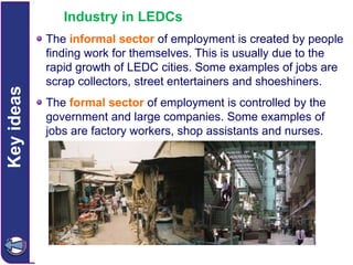 Key ideas

Industry in LEDCs
The informal sector of employment is created by people
finding work for themselves. This is usually due to the
rapid growth of LEDC cities. Some examples of jobs are
scrap collectors, street entertainers and shoeshiners.
The formal sector of employment is controlled by the
government and large companies. Some examples of
jobs are factory workers, shop assistants and nurses.

 