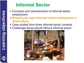 Learning objectives

Informal Sector
Concepts and characteristics of informal sector
employment.
Reasons for high informal sector employment in
South Africa
Case studies from three informal sector contexts
Challenges facing South Africa’s informal sector

 