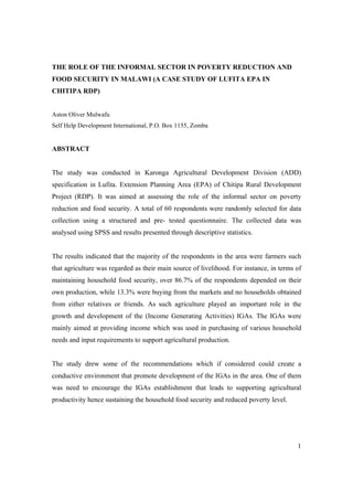 1 
THE ROLE OF THE INFORMAL SECTOR IN POVERTY REDUCTION AND 
FOOD SECURITY IN MALAWI (A CASE STUDY OF LUFITA EPA IN 
CHITIPA RDP) 
Aston Oliver Mulwafu 
Self Help Development International, P.O. Box 1155, Zomba 
ABSTRACT 
The study was conducted in Karonga Agricultural Development Division (ADD) 
specification in Lufita. Extension Planning Area (EPA) of Chitipa Rural Development 
Project (RDP). It was aimed at assessing the role of the informal sector on poverty 
reduction and food security. A total of 60 respondents were randomly selected for data 
collection using a structured and pre- tested questionnaire. The collected data was 
analysed using SPSS and results presented through descriptive statistics. 
The results indicated that the majority of the respondents in the area were farmers such 
that agriculture was regarded as their main source of livelihood. For instance, in terms of 
maintaining household food security, over 86.7% of the respondents depended on their 
own production, while 13.3% were buying from the markets and no households obtained 
from either relatives or friends. As such agriculture played an important role in the 
growth and development of the (Income Generating Activities) IGAs. The IGAs were 
mainly aimed at providing income which was used in purchasing of various household 
needs and input requirements to support agricultural production. 
The study drew some of the recommendations which if considered could create a 
conductive environment that promote development of the IGAs in the area. One of them 
was need to encourage the IGAs establishment that leads to supporting agricultural 
productivity hence sustaining the household food security and reduced poverty level. 
 