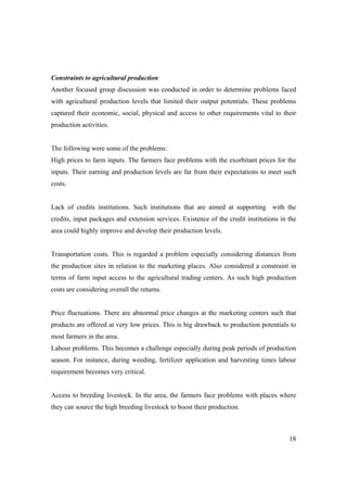 Constraints to agricultural production 
Another focused group discussion was conducted in order to determine problems faced 
with agricultural production levels that limited their output potentials. These problems 
captured their economic, social, physical and access to other requirements vital to their 
production activities. 
The following were some of the problems: 
High prices to farm inputs. The farmers face problems with the exorbitant prices for the 
inputs. Their earning and production levels are far from their expectations to meet such 
costs. 
Lack of credits institutions. Such institutions that are aimed at supporting with the 
credits, input packages and extension services. Existence of the credit institutions in the 
area could highly improve and develop their production levels. 
Transportation costs. This is regarded a problem especially considering distances from 
the production sites in relation to the marketing places. Also considered a constraint in 
terms of farm input access to the agricultural trading centers. As such high production 
costs are considering overall the returns. 
Price fluctuations. There are abnormal price changes at the marketing centers such that 
products are offered at very low prices. This is big drawback to production potentials to 
most farmers in the area. 
Labour problems. This becomes a challenge especially during peak periods of production 
season. For instance, during weeding, fertilizer application and harvesting times labour 
requirement becomes very critical. 
Access to breeding livestock. In the area, the farmers face problems with places where 
they can source the high breeding livestock to boost their production. 
18 
 