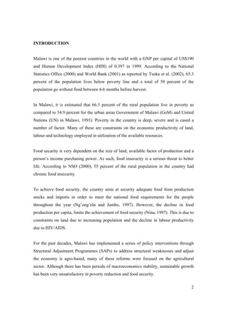 2 
INTRODUCTION 
Malawi is one of the poorest countries in the world with a GNP per capital of US$190 
and Human Development Index (HDI) of 0.397 in 1999. According to the National 
Statistics Office (2000) and World Bank (2001) as reported by Tsoka et al. (2002), 65.3 
percent of the population lives below poverty line and a total of 50 percent of the 
population go without food between 4-6 months before harvest. 
In Malawi, it is estimated that 66.5 percent of the rural population live in poverty as 
compared to 54.9 percent for the urban areas Government of Malawi (GoM) and United 
Nations (UN) in Malawi, 1993). Poverty in the country is deep, severe and is cased a 
number of factor. Many of these are constraints on the economic productivity of land, 
labour and technology employed in utilization of the available resources. 
Food security is very dependent on the size of land, available factor of production and a 
person’s income purchasing power. As such, food insecurity is a serious threat to better 
life. According to NSO (2000), 55 percent of the rural population in the country had 
chronic food insecurity. 
To achieve food security, the country aims at security adequate food from production 
stocks and imports in order to meet the national food requirements for the people 
throughout the year (Ng’ong’ola and Jumbe, 1997). However, the decline in food 
production per capita, limits the achievement of food security (Nina, 1997). This is due to 
constraints on land due to increasing population and the decline in labour productivity 
due to HIV/AIDS. 
For the past decades, Malawi has implemented a series of policy interventions through 
Structural Adjustment Programmes (SAPs) to address structural weaknesses and adjust 
the economy is agro-based, many of these reforms were focused on the agricultural 
sector. Although there has been periods of macroeconomics stability, sustainable growth 
has been very unsatisfactory in poverty reduction and food security. 
 