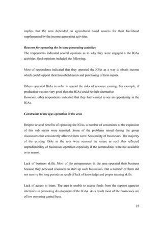 implies that the area depended on agricultural based sources for their livelihood 
supplemented by the income generating activities. 
Reasons for operating the income generating activities 
The respondents indicated several opinions as to why they were engaged n the IGAs 
activities. Such opinions included the following; 
Most of respondents indicated that they operated the IGAs as a way to obtain income 
which could support their household needs and purchasing of farm inputs. 
Others operated IGAs in order to spread the risks of resource earning. For example, if 
production was not very good then the IGAs could be their alternative. 
However, other respondents indicated that they had wanted to see an opportunity in the 
IGAs. 
22 
Constraints to the igas operation in the area 
Despite several benefits of operating the IGAs, a number of constraints to the expansion 
of this sub sector were reported. Some of the problems raised during the group 
discussions that consistently affected them were; Seasonality of businesses. The majority 
of the existing IGAs in the area were seasonal in nature as such this reflected 
unpredictability of businesses operation especially if the commodities were not available 
or in season. 
Lack of business skills. Most of the entrepreneurs in the area operated their business 
because they accessed resources to start up such businesses. But a number of them did 
not survive for long periods as result of lack of knowledge and proper training skills. 
Lack of access to loans. The area is unable to access funds from the support agencies 
interested in promoting development of the IGAs. As a result most of the businesses are 
of low operating capital base. 
 