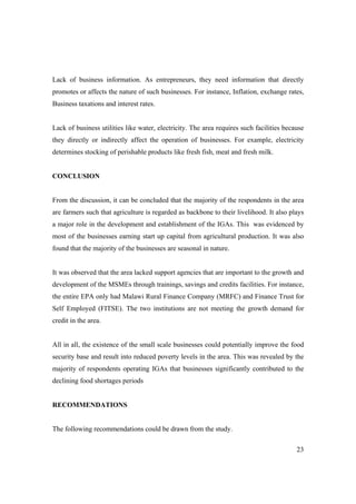 Lack of business information. As entrepreneurs, they need information that directly 
promotes or affects the nature of such businesses. For instance, Inflation, exchange rates, 
Business taxations and interest rates. 
Lack of business utilities like water, electricity. The area requires such facilities because 
they directly or indirectly affect the operation of businesses. For example, electricity 
determines stocking of perishable products like fresh fish, meat and fresh milk. 
23 
CONCLUSION 
From the discussion, it can be concluded that the majority of the respondents in the area 
are farmers such that agriculture is regarded as backbone to their livelihood. It also plays 
a major role in the development and establishment of the IGAs. This was evidenced by 
most of the businesses earning start up capital from agricultural production. It was also 
found that the majority of the businesses are seasonal in nature. 
It was observed that the area lacked support agencies that are important to the growth and 
development of the MSMEs through trainings, savings and credits facilities. For instance, 
the entire EPA only had Malawi Rural Finance Company (MRFC) and Finance Trust for 
Self Employed (FITSE). The two institutions are not meeting the growth demand for 
credit in the area. 
All in all, the existence of the small scale businesses could potentially improve the food 
security base and result into reduced poverty levels in the area. This was revealed by the 
majority of respondents operating IGAs that businesses significantly contributed to the 
declining food shortages periods 
RECOMMENDATIONS 
The following recommendations could be drawn from the study. 
 