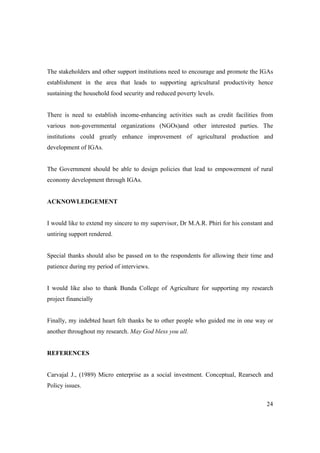 The stakeholders and other support institutions need to encourage and promote the IGAs 
establishment in the area that leads to supporting agricultural productivity hence 
sustaining the household food security and reduced poverty levels. 
There is need to establish income-enhancing activities such as credit facilities from 
various non-governmental organizations (NGOs)and other interested parties. The 
institutions could greatly enhance improvement of agricultural production and 
development of IGAs. 
The Government should be able to design policies that lead to empowerment of rural 
economy development through IGAs. 
24 
ACKNOWLEDGEMENT 
I would like to extend my sincere to my supervisor, Dr M.A.R. Phiri for his constant and 
untiring support rendered. 
Special thanks should also be passed on to the respondents for allowing their time and 
patience during my period of interviews. 
I would like also to thank Bunda College of Agriculture for supporting my research 
project financially 
Finally, my indebted heart felt thanks be to other people who guided me in one way or 
another throughout my research. May God bless you all. 
REFERENCES 
Carvajal J., (1989) Micro enterprise as a social investment. Conceptual, Rearsech and 
Policy issues. 
 