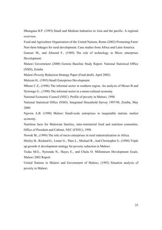 Dhungana B.P. (1993) Small and Medium Industries in Asia and the pacific- A regional 
overview. 
Food and Agriculture Organization of the United Nations, Rome (2002) Promoting Farm/ 
Non-farm linkages for rural development. Case studies from Africa and Latin America. 
Gamser M., and Almond F., (1989) The role of technology in Micro enterprises 
Development. 
Malawi Government (2000) Gemini Baseline Study Report. National Statistical Office 
(NSO), Zomba 
Malawi Poverty Reduction Strategy Paper (Final draft), April 2002) 
Malcom H., (1993) Small Enterprises Development 
Mhone C.Z., (1996) The informal sector in southern region. An analysis of Moses B and 
Nyirongo G., (1990) The informal sector in a mono-cultural economy. 
National Economic Council (NEC). Profile of poverty in Malawi, 1998. 
National Statistical Office (NSO). Integrated Household Survey 1997/98, Zomba, May 
2000 
Ngwira A.B. (1990) Malawi Small-scale enterprises in inequitable statistic market 
economy. 
Nutrition facts for Malawian families, inter-ministerial food and nutrition committee, 
Office of President and Cabinet, NEC (FSNU), 1998. 
Nowak M., (1989) The role of micro enterprises in rural industrialization in Africa. 
Shirley B., Richard G., Lester G., Theo L., Michael R., And Christopher S., (1994) Triple 
up growth-A development strategy for poverty reduction in Malawi. 
Tsoka M.G., Nyirenda N., Hayes E., and Chulu O. Millennium Development Goals. 
Malawi 2002 Report. 
United Nations in Malawi and Government of Malawi, (1993) Situation analysis of 
poverty in Malawi. 
25 
 