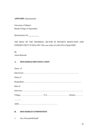 26 
APPENDIX: Questionnaire 
University of Malawi 
Bunda College of Agriculture 
Questionnaire No.___________ 
THE ROLE OF THE INFORMAL SECTOR IN POVERTY REDUCTION AND 
FOODSECURITY IN MALAWI. (The case study of Lufita EPA-Chitipa RDP) 
By 
Aston Mulwafu 
A. HOUSEHOLD IDENTIFICATION 
Name of 
Interviewer:…………………………………………………………………………. 
Name of 
Respondent:…………………………………………………………………………….. 
Date of 
Interview:………………………………………………………………………………….. 
Village:………………………………T/A:……………………………..District………… 
……….. 
ADD…………………………………………………… 
B. HOUSEHOLD COMPOSITION 
1. Sex of household head? 
 