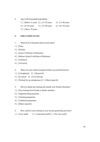 28 
4. Age of the household respondents 
1 [ ] Below 21 years 2 [ ] 21-30 years 3 [ ] 31-40 years 
4 [ ] 41-50 years 5 [ ] 51-60 years 6 [ ] 61-70 years 
7 [ ] Above 70 years 
C. EDUCATION LEVEL 
1. What level of education did you last attain? 
1 [ ] None 
2 [ ] Primary 
3 [ ] Junior Certificate of Education 
4 [ ] Malawi School Certificate of Education 
5 [ ] Technical 
6 [ ] University 
2. What was your initial occupation before you joined business? 
1 [ ] Unemployed 2 [ ] Housewife 
3 [ ] In school 4 [ ] Civil Servant 
5 [ ] Worked for an entrepreneur 6 [ ] Others (specify) 
3. Did you attend any training job outside your formal schooling? 
1 [ ] Free training from friends or family members 
2 [ ] Apprenticeship payments 
3 [ ] Training programme 
4 [ ] Technical programme 
5 [ ] Others (specify) 
4. How useful is your training to your income generating activities? 
1 [ ] Very useful 2 [ ] somewhat useful 3 [ ] Not very useful 
 