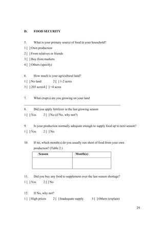 29 
D. FOOD SECURITY 
5. What is your primary source of food in your household? 
1 [ ] Own production 
2 [ ] From relatives or friends 
3 [ ] Buy from markets 
4 [ ] Others (specify) 
6. How much is your agricultural land? 
1 [ ] No land 2 [ ] 1-2 acres 
3 [ ] 203 acres 4 [ ] >4 acres 
7. What crop(s) are you growing on your land 
____________________________________________________________ 
8. Did you apply fertilizer in the last growing season 
1 [ ] Yes 2 [ ] No (if No, why not?) 
9. Is your production normally adequate enough to supply food up to next season? 
1 [ ] Yes 2 [ ] No 
10. If no, which month(s) do you usually run short of food from your own 
production? (Table 2.) 
Season Month(s) 
11. Did you buy any food to supplement over the last season shortage? 
1 [ ] Yes 2 [ ] No 
12. If No, why not? 
1 [ ] High prices 2 [ ] Inadequate supply 3 [ ] Others (explain) 
 