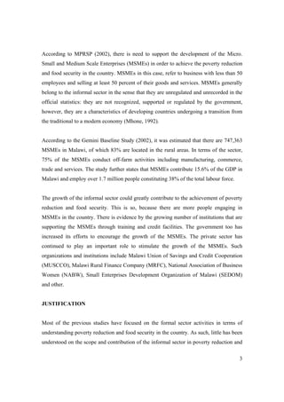 According to MPRSP (2002), there is need to support the development of the Micro. 
Small and Medium Scale Enterprises (MSMEs) in order to achieve the poverty reduction 
and food security in the country. MSMEs in this case, refer to business with less than 50 
employees and selling at least 50 percent of their goods and services. MSMEs generally 
belong to the informal sector in the sense that they are unregulated and unrecorded in the 
official statistics: they are not recognized, supported or regulated by the government, 
however, they are a characteristics of developing countries undergoing a transition from 
the traditional to a modern economy (Mhone, 1992). 
According to the Gemini Baseline Study (2002), it was estimated that there are 747,363 
MSMEs in Malawi, of which 83% are located in the rural areas. In terms of the sector, 
75% of the MSMEs conduct off-farm activities including manufacturing, commerce, 
trade and services. The study further states that MSMEs contribute 15.6% of the GDP in 
Malawi and employ over 1.7 million people constituting 38% of the total labour force. 
The growth of the informal sector could greatly contribute to the achievement of poverty 
reduction and food security. This is so, because there are more people engaging in 
MSMEs in the country. There is evidence by the growing number of institutions that are 
supporting the MSMEs through training and credit facilities. The government too has 
increased its efforts to encourage the growth of the MSMEs. The private sector has 
continued to play an important role to stimulate the growth of the MSMEs. Such 
organizations and institutions include Malawi Union of Savings and Credit Cooperation 
(MUSCCO), Malawi Rural Finance Company (MRFC), National Association of Business 
Women (NABW), Small Enterprises Development Organization of Malawi (SEDOM) 
and other. 
3 
JUSTIFICATION 
Most of the previous studies have focused on the formal sector activities in terms of 
understanding poverty reduction and food security in the country. As such, little has been 
understood on the scope and contribution of the informal sector in poverty reduction and 
 