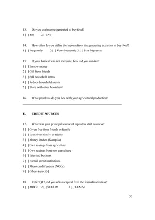 30 
13. Do you use income generated to buy food? 
1 [ ] Yes 2 [ ] No 
14. How often do you utilize the income from the generating activities to buy food? 
1 [ ] Frequently 2 [ ] Very frequently 3 [ ] Not frequently 
15. If your harvest was not adequate, how did you survive? 
1 [ ] Borrow money 
2 [ ] Gift from friends 
3 [ ] Sell household items 
4 [ ] Reduce household meals 
5 [ ] Share with other household 
16. What problems do you face with your agricultural production? 
_________________________________________________________________ 
E. CREDIT SOURCES 
17. What was your principal source of capital to start business? 
1 [ ] Given free from friends or family 
2 [ ] Loan from family or friends 
3 [ ] Money lenders (Katapila) 
4 [ ] Own savings from agriculture 
5 [ ] Own savings from non agriculture 
6 [ ] Inherited business 
7 [ ] Formal credit institutions 
8 [ ] Micro credit lenders (NGOs) 
9 [ ] Others (specify] 
18. Refer Q17, did you obtain capital from the formal institution? 
1 [ ] MRFC 2 [ ] SEDOM 3 [ ] DEMAT 
 