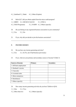 31 
4 [ ] Indefund 5 [ ] Bank 6 [ ] Other (Explain) 
19. Refer Q17, did you obtain capital from the micro credit program? 
1 [ ] MRFC 2 [ ] MUSCO/ SACCO 3 [ ] FINCA 
4 [ ] NGO Programme 5 [ ] NABW 6 [ ] Others (specify) 
20. Do you belong to any registered business association in your community? 
1 [ ] Yes 2 [ ] No 
21. If yes, why did you decide to join the business association? 
_________________________________________________________________ 
F. INCOME SOURCE 
22. Do you have any income generating activities? 
1 [ ] Yes 2 [ ] If, No, ask if had business previously) 
23. If yes, what are your primary and secondary sources of income? (Table 3) 
Sources of income Primary Secondary 
1. Off-farm employment 
2. Husband’s income 
3. Crop sales 
4. Livestock sales 
5. Micro enterprises 
6. Remittances 
7. Others (specify) 
24. How many income generating activities do you have? (Refer to Q18) 
1 [ ] One 2 [ ] Two 
3 [ ] More than two 4 [ ] Others (specify) 
 