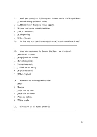 25. What is the primary aim of running more than one income generating activities? 
1 [ ] Additional money (household needs) 
2 [ ] Additional money (household outside support) 
3 [ ] Expand your income generating activities 
4 [ ] See an opportunity 
5 [ ] Risk spreading 
6 [ ] Others (Explain) 
26. For how long have you been running this (these) income generating activities? 
32 
____________________________________________________________ 
27. What is the main reason for choosing this (these) type of business? 
1 [ ] Options not available 
2 [ ] Employment not available 
3 [ ] Saw others doing it 
4 [ ] Saw an opportunity 
5 [ ] Trained for this activity 
6 [ ] Capital availability 
7 [ ] Others (explain) 
28. Who owns the business (proprietorship)? 
1 [ ] Male 
2 [ ] Female 
3 [ ] More than one male 
4 [ ] More than one female 
5 [ ] Wife and husband 
6 [ ] Mixed gender 
29. How do you use the income generated? 
_________________________________________________________________ 
 