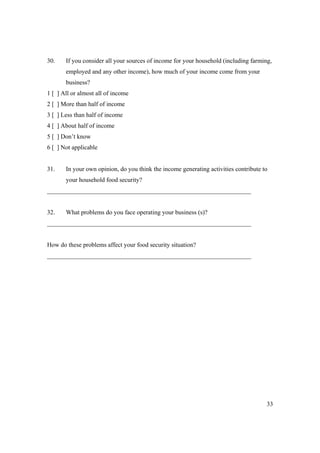 30. If you consider all your sources of income for your household (including farming, 
33 
employed and any other income), how much of your income come from your 
business? 
1 [ ] All or almost all of income 
2 [ ] More than half of income 
3 [ ] Less than half of income 
4 [ ] About half of income 
5 [ ] Don’t know 
6 [ ] Not applicable 
31. In your own opinion, do you think the income generating activities contribute to 
your household food security? 
_________________________________________________________________ 
32. What problems do you face operating your business (s)? 
_________________________________________________________________ 
How do these problems affect your food security situation? 
_________________________________________________________________ 

