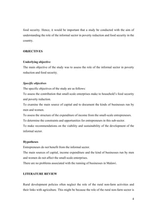 food security. Hence, it would be important that a study be conducted with the aim of 
understanding the role of the informal sector in poverty reduction and food security in the 
country. 
4 
OBJECTIVES 
Underlying objective 
The main objective of the study was to assess the role of the informal sector in poverty 
reduction and food security. 
Specific objectives 
The specific objectives of the study are as follows: 
To assess the contribution that small-scale enterprises make to household’s food security 
and poverty reduction. 
To examine the main source of capital and to document the kinds of businesses run by 
men and women. 
To assess the structure of the expenditure of income from the small-scale entrepreneurs. 
To determine the constraints and opportunities for entrepreneurs in this sub-sector. 
To make recommendations on the viability and sustainability of the development of the 
informal sector. 
Hypotheses 
Entrepreneurs do not benefit from the informal sector. 
The main sources of capital, income expenditure and the kind of businesses run by men 
and women do not affect the small-scale enterprises. 
There are no problems associated with the running of businesses in Malawi. 
LITERATURE REVIEW 
Rural development policies often neglect the role of the rural non-farm activities and 
their links with agriculture. This might be because the role of the rural non-farm sector is 
 