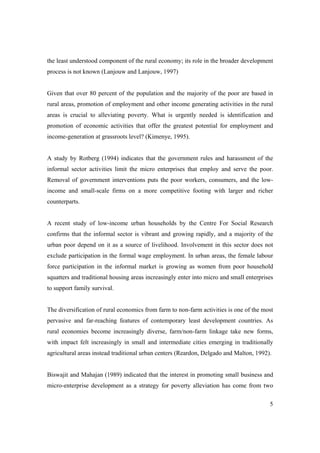 the least understood component of the rural economy; its role in the broader development 
process is not known (Lanjouw and Lanjouw, 1997) 
Given that over 80 percent of the population and the majority of the poor are based in 
rural areas, promotion of employment and other income generating activities in the rural 
areas is crucial to alleviating poverty. What is urgently needed is identification and 
promotion of economic activities that offer the greatest potential for employment and 
income-generation at grassroots level? (Kimenye, 1995). 
A study by Rotberg (1994) indicates that the government rules and harassment of the 
informal sector activities limit the micro enterprises that employ and serve the poor. 
Removal of government interventions puts the poor workers, consumers, and the low-income 
and small-scale firms on a more competitive footing with larger and richer 
5 
counterparts. 
A recent study of low-income urban households by the Centre For Social Research 
confirms that the informal sector is vibrant and growing rapidly, and a majority of the 
urban poor depend on it as a source of livelihood. Involvement in this sector does not 
exclude participation in the formal wage employment. In urban areas, the female labour 
force participation in the informal market is growing as women from poor household 
squatters and traditional housing areas increasingly enter into micro and small enterprises 
to support family survival. 
The diversification of rural economics from farm to non-farm activities is one of the most 
pervasive and far-reaching features of contemporary least development countries. As 
rural economies become increasingly diverse, farm/non-farm linkage take new forms, 
with impact felt increasingly in small and intermediate cities emerging in traditionally 
agricultural areas instead traditional urban centers (Reardon, Delgado and Malton, 1992). 
Biswajit and Mahajan (1989) indicated that the interest in promoting small business and 
micro-enterprise development as a strategy for poverty alleviation has come from two 
 