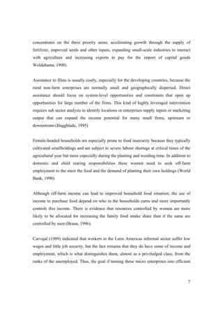 concentrates on the three priority areas; accelerating growth through the supply of 
fertilizer, improved seeds and other inputs, expanding small-scale industries to interact 
with agriculture and increasing exports to pay for the import of capital goods 
Woldehama, 1998). 
Assistance to films is usually costly, especially for the developing countries, because the 
rural non-farm enterprises are normally small and geographically dispersed. Direct 
assistance should focus on system-level opportunities and constraints that open up 
opportunities for large number of the firms. This kind of highly leveraged intervention 
requires sub sector analysis to identify locations or enterprises supply inputs or marketing 
output that can expand the income potential for many small firms, upstream or 
downstream (Haggblade, 1995) 
Female-headed households are especially prone to food insecurity because they typically 
cultivated smallholdings and are subject to severe labour shortage at critical times of the 
agricultural year but more especially during the planting and weeding time. In addition to 
domestic and child rearing responsibilities these women need to seek off-farm 
employment to the meet the food and the demand of planting their own holdings (World 
Bank, 1990) 
Although off-farm income can lead to improved household food situation, the use of 
income to purchase food depend on who in the households earns and more importantly 
controls this income. There is evidence that resources controlled by women are more 
likely to be allocated for increasing the family food intake share than if the same are 
controlled by men (Braun, 1996). 
Carvajal (1989) indicated that workers in the Latin Americas informal sector suffer low 
wages and little job security, but the fact remains that they do have some of income and 
employment, which is what distinguishes them, almost as a priviledged class, from the 
ranks of the unemployed. Thus, the goal if turning these micro enterprises into efficient 
7 
 